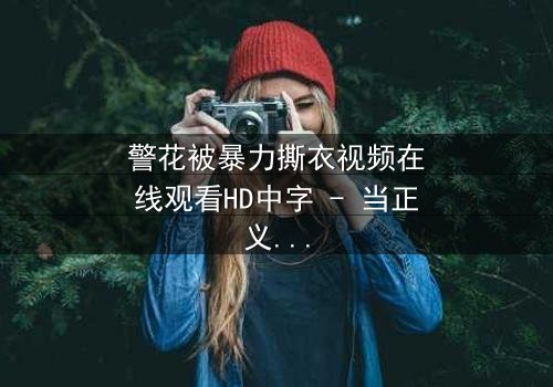 警花被暴力撕衣视频在线观看HD中字 - 当正义制服被残忍撕裂时