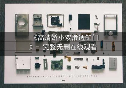 《高清娇小双渗透缸门》- 完整无删在线观看 - 一场视觉与心理的双重冒险