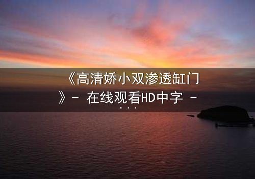 《高清娇小双渗透缸门》- 在线观看HD中字 - 当秘密之门开启,谁将付出代价?