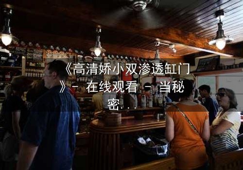 《高清娇小双渗透缸门》- 在线观看 - 当秘密之门开启,谁能全身而退?