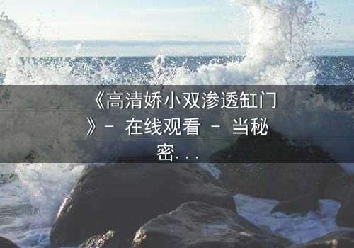 《高清娇小双渗透缸门》- 在线观看 - 当秘密之门开启,谁能全身而退?