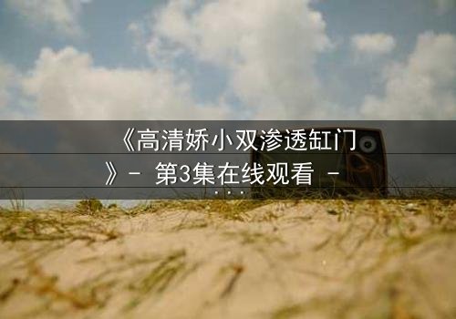 《高清娇小双渗透缸门》- 第3集在线观看 - 当秘密之门开启,命运将如何逆转?