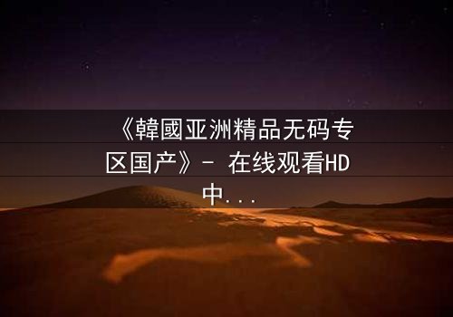 《韓國亚洲精品无码专区国产》- 在线观看HD中字 - 免费1080P超清完整无删