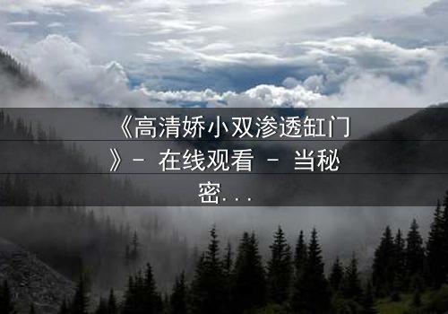 《高清娇小双渗透缸门》- 在线观看 - 当秘密之门开启,谁能全身而退?