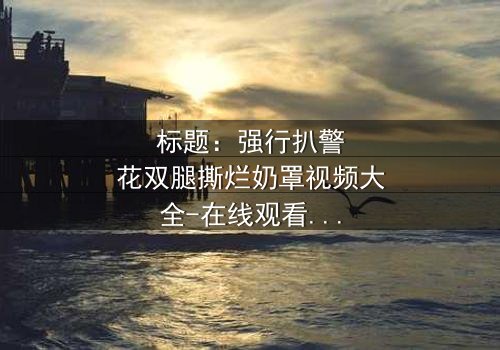 标题:强行扒警花双腿撕烂奶罩视频大全-在线观看完整无删-揭开警花背后的惊天秘密