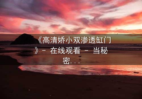 《高清娇小双渗透缸门》- 在线观看 - 当秘密之门被推开,谁将付出代价?