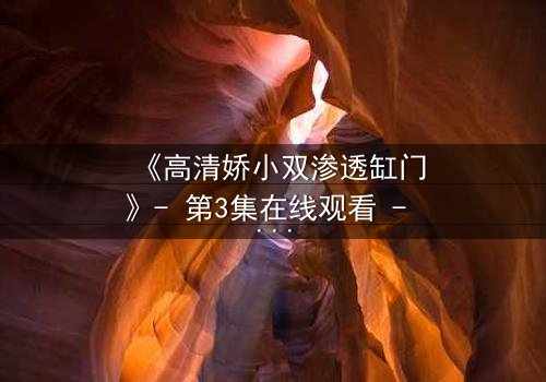 《高清娇小双渗透缸门》- 第3集在线观看 - 当秘密之门被打开,真相将颠覆一切