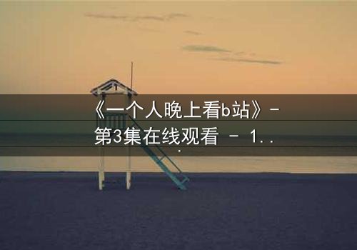 《一个人晚上看b站》- 第3集在线观看 - 1080P超清免费