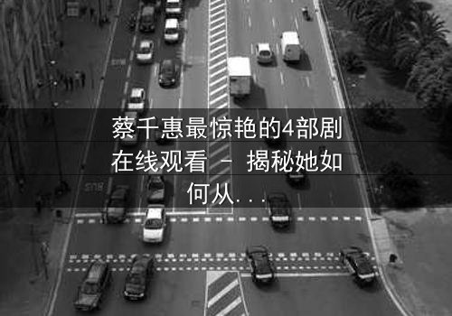蔡千惠最惊艳的4部剧在线观看 - 揭秘她如何从平凡女孩蜕变为荧幕传奇,每一部都让你欲罢不能!