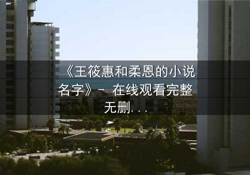 《王筱惠和柔恩的小说名字》- 在线观看完整无删 - 揭开一段被遗忘的恩怨情仇