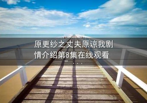 原更纱之丈夫原谅我剧情介绍第8集在线观看 - 当背叛的真相撕裂婚姻,谁能为爱赎罪?