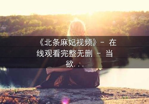 《北条麻妃视频》- 在线观看完整无删 - 当欲望与救赎交织,谁能逃脱命运的漩涡?