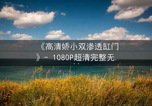 《高清娇小双渗透缸门》- 1080P超清完整无删 - 当秘密之门被推开,命运将如何逆转?
