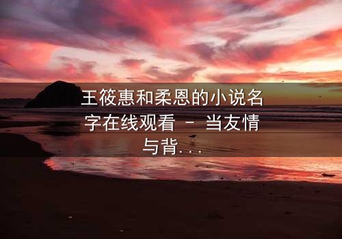 王筱惠和柔恩的小说名字在线观看 - 当友情与背叛交织,谁能守住最后的底线?
