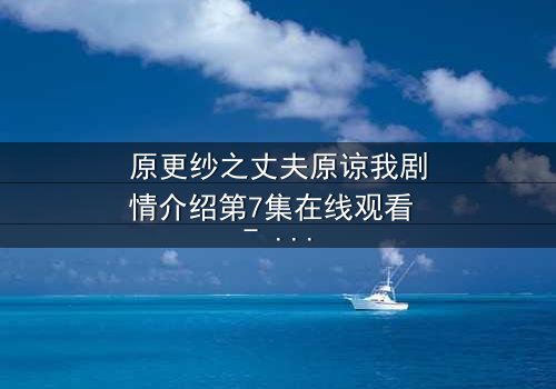 原更纱之丈夫原谅我剧情介绍第7集在线观看 - 当背叛与救赎交织,婚姻能否重燃?