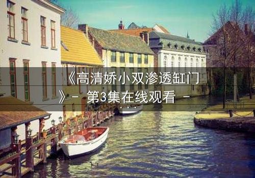 《高清娇小双渗透缸门》- 第3集在线观看 - 当秘密之门开启,命运将如何逆转?