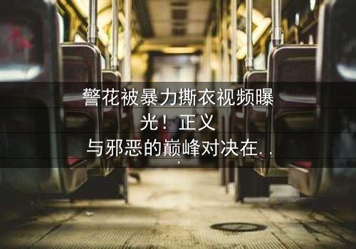 警花被暴力撕衣视频曝光!正义与邪恶的巅峰对决在线观看-完整无删-感受惊心动魄的终极较量