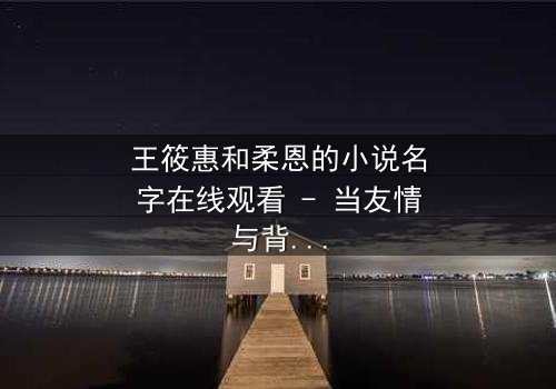 王筱惠和柔恩的小说名字在线观看 - 当友情与背叛交织,谁将揭开隐藏的真相?