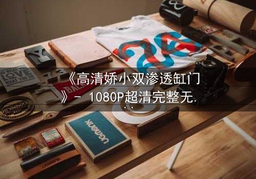 《高清娇小双渗透缸门》- 1080P超清完整无删 - 当秘密之门被推开,真相与欲望交织的漩涡将吞噬一切