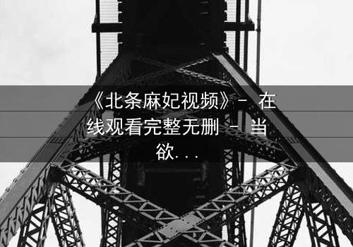 《北条麻妃视频》- 在线观看完整无删 - 当欲望与救赎交织的禁忌之恋