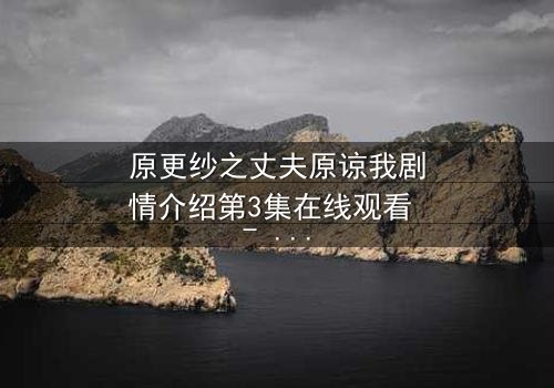 原更纱之丈夫原谅我剧情介绍第3集在线观看 - 当背叛的真相浮出水面,原谅是否还能重来?