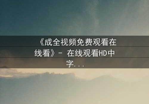 《成全视频免费观看在线看》- 在线观看HD中字 - 免费1080P超清