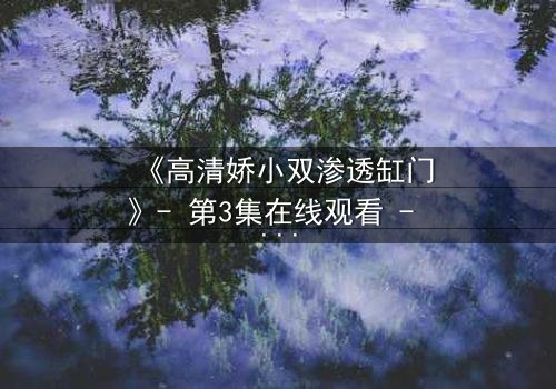 《高清娇小双渗透缸门》- 第3集在线观看 - 当秘密之门开启,命运将如何逆转?