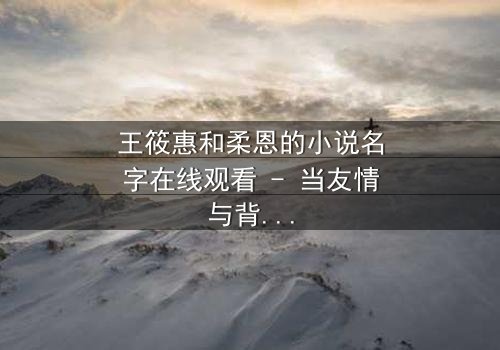 王筱惠和柔恩的小说名字在线观看 - 当友情与背叛交织,谁将揭开隐藏的真相?