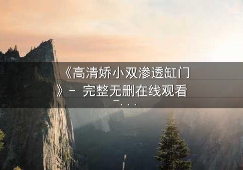 《高清娇小双渗透缸门》- 完整无删在线观看 - 当秘密之门开启,命运将如何逆转?