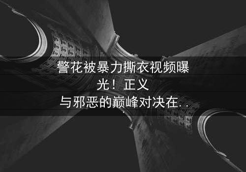 警花被暴力撕衣视频曝光!正义与邪恶的巅峰对决在线观看-完整无删-感受惊心动魄的终极较量