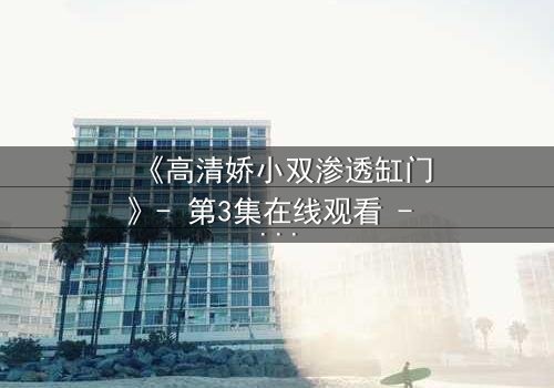 《高清娇小双渗透缸门》- 第3集在线观看 - 当秘密之门开启,谁能全身而退?