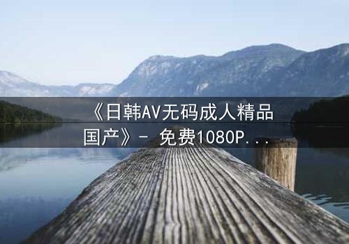 《日韩AV无码成人精品国产》- 免费1080P超清 - 第3集完整无删