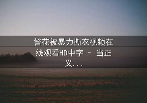 警花被暴力撕衣视频在线观看HD中字 - 当正义制服被野蛮撕裂时