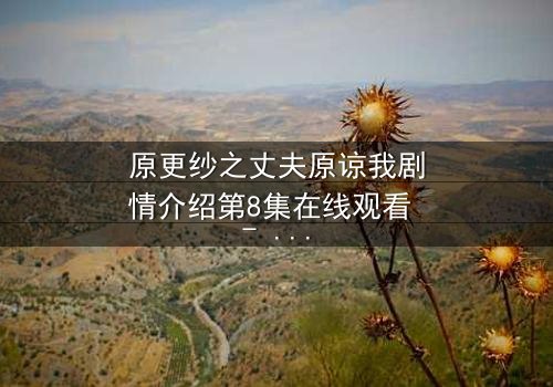 原更纱之丈夫原谅我剧情介绍第8集在线观看 - 当背叛的真相撕裂婚姻,谁能为爱赎罪?