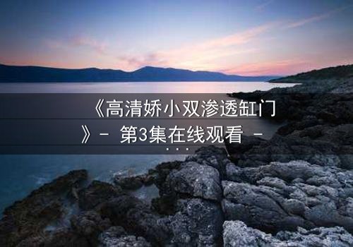 《高清娇小双渗透缸门》- 第3集在线观看 - 当秘密之门被打开,谁能全身而退?