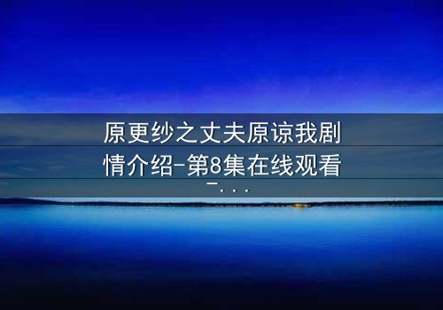原更纱之丈夫原谅我剧情介绍-第8集在线观看 - 当背叛的真相撕裂婚姻,救赎之路如何开启?