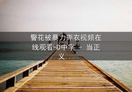 警花被暴力撕衣视频在线观看HD中字 - 当正义制服被残忍撕裂时