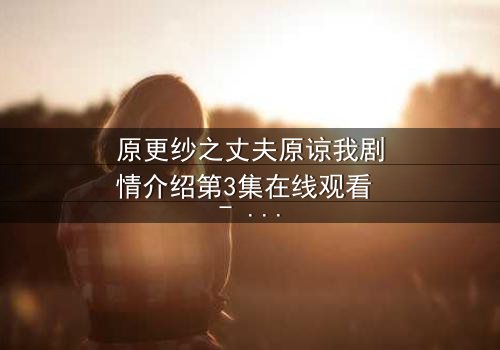 原更纱之丈夫原谅我剧情介绍第3集在线观看 - 当背叛的真相浮出水面,她如何挽回破碎的婚姻?