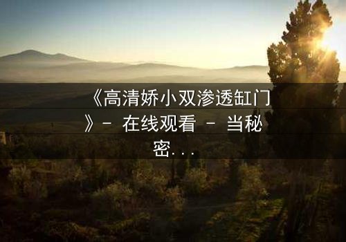 《高清娇小双渗透缸门》- 在线观看 - 当秘密之门开启,谁能全身而退?