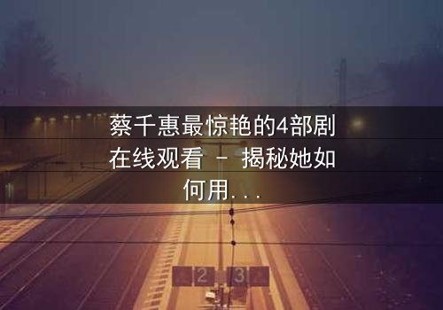 蔡千惠最惊艳的4部剧在线观看 - 揭秘她如何用演技征服亿万观众