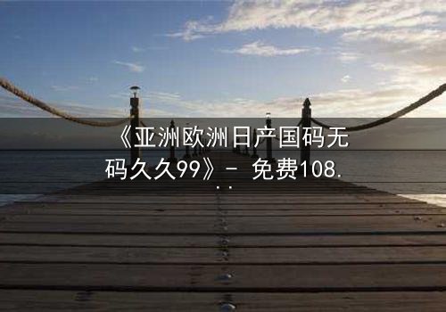 《亚洲欧洲日产国码无码久久99》- 免费1080P超清 - 完整无删第7集