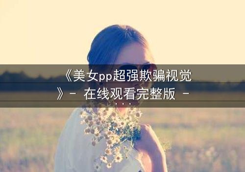 《美女pp超强欺骗视觉》- 在线观看完整版 - 视觉陷阱下的致命诱惑