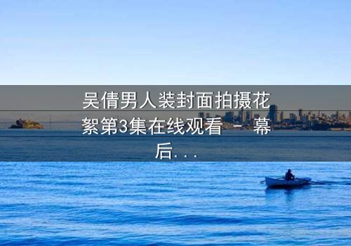 吴倩男人装封面拍摄花絮第3集在线观看 - 幕后真相引爆全网热议