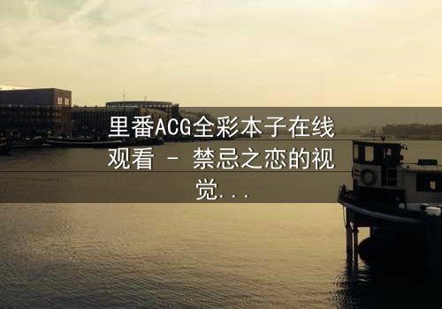 里番ACG全彩本子在线观看 - 禁忌之恋的视觉盛宴,你敢点开吗?