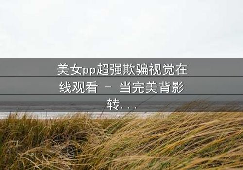 美女pp超强欺骗视觉在线观看 - 当完美背影转身的瞬间,真相令人窒息