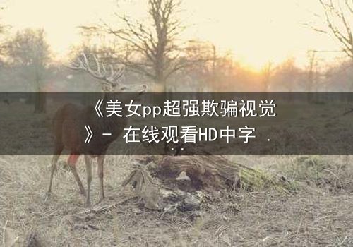 《美女pp超强欺骗视觉》- 在线观看HD中字 - 当完美表象下藏着致命陷阱