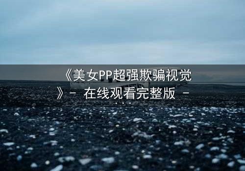 《美女PP超强欺骗视觉》- 在线观看完整版 - 当完美伪装撕裂真实人性