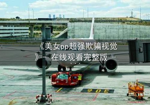 《美女pp超强欺骗视觉》- 在线观看完整版 - 当完美外表下藏着致命谎言