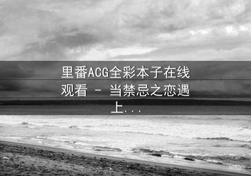 里番ACG全彩本子在线观看 - 当禁忌之恋遇上超自然诅咒,谁能逃脱命运的纠缠?