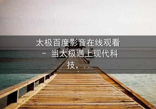 太极百度影音在线观看 - 当太极遇上现代科技,一场颠覆传统的风暴即将来临!